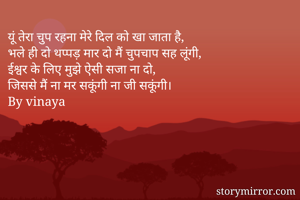 यूं तेरा चुप रहना मेरे दिल को खा जाता है,
भले ही दो थप्पड़ मार दो मैं चुपचाप सह लूंगी,
ईश्वर के लिए मुझे ऐसी सजा ना दो,
जिससे मैं ना मर सकूंगी ना जी सकूंगी।
By vinaya