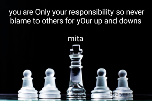  you are Only your responsibility so never blame to others for yOur up and downs

mita