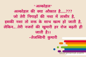 "अल्कोहल"
अल्कोहल की क्या औकात है.....???
 जो तेरी निगाहों की नशा में तासीर है,
इसकी नशा तो वक्त के साथ खत्म हो जाती है,
लेकिन..…तेरी नजरों की खुमारी हर रोज बढ़ती ही जाती है।।
-तेजस्विनी कुमारी