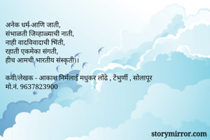 अनेक धर्म आणि जाती,
संभाळती जिव्हाळ्याची नाती,
नाही वादविवादाची भिंती,
रहाती एकमेका संगती,
हीच आमची भारतीय संस्कृती।।

कवी/लेखक - आकाश निर्मलाई मधुकर लोंढे , टेंभुर्णी , सोलापूर 
मो.नं. 9637823900