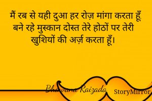 मैं रब से यही दुआ हर रोज़ मांगा करता हूँ, बने रहे मुस्कान दोस्त तेरे होठों पर तेरी खुशियों की अर्ज़ करता हूँ। 



Bhawana Raizada