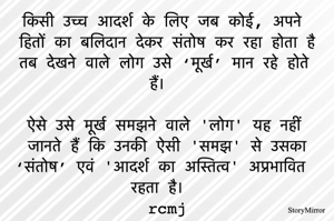 किसी उच्च आदर्श के लिए जब कोई, अपने हितों का बलिदान देकर संतोष कर रहा होता है तब देखने वाले लोग उसे ‘मूर्ख’ मान रहे होते हैं। 
ऐसे उसे मूर्ख समझने वाले 'लोग' यह नहीं जानते हैं कि उनकी ऐसी 'समझ' से उसका ‘संतोष’ एवं 'आदर्श का अस्तित्व' अप्रभावित रहता है।  
rcmj