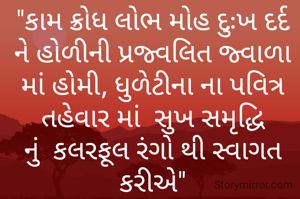 "કામ ક્રોધ લોભ મોહ દુઃખ દર્દ ને હોળીની પ્રજ્વલિત જ્વાળા માં હોમી, ધુળેટીના ના પવિત્ર તહેવાર માં  સુખ સમૃદ્ધિ નું  કલરફૂલ રંગો થી સ્વાગત કરીએ"