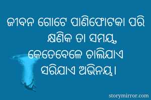 ଜୀବନ ଗୋଟେ ପାଣିଫୋଟକା ପରି
    କ୍ଷଣିକ ତା ସମୟ,
କେତେବେଳେ ଚାଲିଯାଏ
  ସରିଯାଏ ଅଭିନୟ।