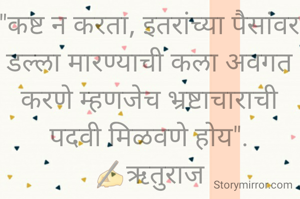 "कष्ट न करता, इतरांच्या पैसांवर डल्ला मारण्याची कला अवगत करणे म्हणजेच भ्रष्टाचाराची पदवी मिळवणे होय".
✍️ऋतुराज