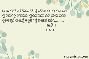 ମୋର ପାଟି ନ ଫିଟିଲେ ବି, ମୁଁ କହିପାରେ ମୋ ମନ କଥା..
ମୁଁ ଡାଳପତ୍ର ମେଲେଇ, ଫୁଲଫଳରେ ଲଦି ହୋଇ ଗଲେ,
ତୁମେ ଶୁଣି ପାର,ମୁଁ କହୁଛି "ମୁଁ ଭଲରେ ଅଛି"...........
                                             ।।ଈତି।।
                                              ପାଦପ