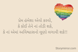 પ્રેમ હંમેશા એવો કરવો,
કે કોઈ તેને નાં તોડી શકે,
કે નાં એમાં અવિશ્વાસનો લૂણો લગાવી શકે!!
