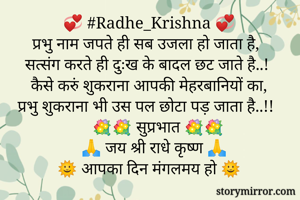 💞 #Radhe_Krishna 💞
प्रभु नाम जपते ही सब उजला हो जाता है,
सत्संग करते ही दुःख के बादल छट जाते है..!
कैसे करुं शुकराना आपकी मेहरबानियों का,
प्रभु शुकराना भी उस पल छोटा पड़ जाता है..!!
      💐💐 सुप्रभात 💐💐
     🙏 जय श्री राधे कृष्ण 🙏
🌞 आपका दिन मंगलमय हो 🌞