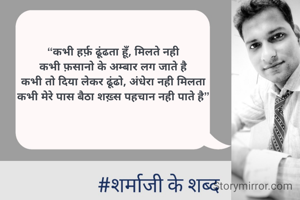 “कभी हर्फ़ ढूंढता हूँ, मिलते नही
कभी फ़सानो के अम्बार लग जाते है
कभी तो दिया लेकर ढूंढो, अंधेरा नही मिलता
कभी मेरे पास बैठा शख़्स पहचान नही पाते है”