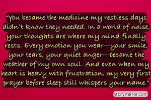 

​"You became the medicine my restless days didn’t know they needed. In a world of noise, your thoughts are where my mind finally rests. Every emotion you wear—your smile, your tears, your quiet anger—became the weather of my own soul. And even when my heart is heavy with frustration, my very first prayer before sleep still whispers your name."


