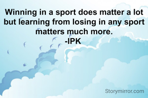 Winning in a sport does matter a lot but learning from losing in any sport matters much more.
-IPK 