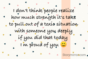 I don't think people realize
how much strength it's take
to pull out of a toxic situation
with someone you deeply
if you did that today 
I m proud of you 😊
