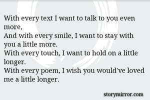 With every text I want to talk to you even more, 
And with every smile, I want to stay with you a little more. 
With every touch, I want to hold on a little longer. 
With every poem, I wish you would've loved me a little longer. 