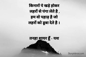 किनारों पे खड़े होकर 
लहरों से पंगा लेते है ,
हम वो पहाड़ है जो 
लहरों को डूबा देते है । 


तनहा शायर हूँ - यश 