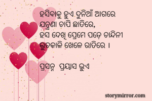 ହସିବାକୁ ହୁଏ ଦୁନିଆଁ ଆଗରେ
ଯନ୍ତ୍ରଣା ଚାପି ଛାତିରେ,
ହସ ଦେଖି ପ୍ରେମେ ପଡ଼େ ଚାନ୍ଦିନୀ
ଲୁଚକାଳି ଖେଳେ ରାତିରେ ।

ପ୍ରସନ୍ନ  ପ୍ରୟାସ ଭୁଏ