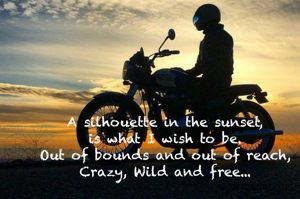 A silhouette in the sunset,
is what I wish to be.
Out of bounds and out of reach,
Crazy, Wild and free...