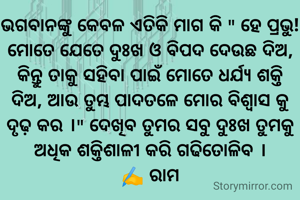 ଭଗବାନଙ୍କୁ କେବଳ ଏତିକି ମାଗ କି " ହେ ପ୍ରଭୁ! ମୋତେ ଯେତେ ଦୁଃଖ ଓ ବିପଦ ଦେଉଛ ଦିଅ, କିନ୍ତୁ ତାକୁ ସହିବା ପାଇଁ ମୋତେ ଧର୍ଯ୍ୟ ଶକ୍ତି ଦିଅ, ଆଉ ତୁମ୍ଭ ପାଦତଳେ ମୋର ବିଶ୍ୱାସ କୁ ଦୃଢ଼ କର ।" ଦେଖିବ ତୁମର ସବୁ ଦୁଃଖ ତୁମକୁ ଅଧିକ ଶକ୍ତିଶାଳୀ କରି ଗଢିତୋଳିବ ।
✍️ ରାମ