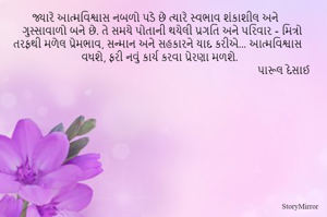 જ્યારે આત્મવિશ્વાસ નબળો પડે છે ત્યારે સ્વભાવ શંકાશીલ અને ગુસ્સાવાળો બને છે. તે સમયે પોતાની થયેલી પ્રગતિ અને પરિવાર - મિત્રો તરફથી મળેલ પ્રેમભાવ, સન્માન અને સહકારને યાદ કરીએ... આત્મવિશ્વાસ વધશે, ફરી નવું કાર્ય કરવા પ્રેરણા મળશે. 
                                                                                 પારૂલ દેસાઈ 
