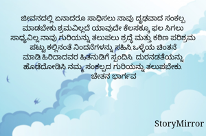 ಜೀವನದಲ್ಲಿ ಏನಾದರೂ ಸಾಧಿಸಲು ನಾವು ದೃಢವಾದ ಸಂಕಲ್ಪ ಮಾಡಬೇಕು.ಶ್ರಮವಿಲ್ಲದೆ ಯಾವುದೇ ಕೆಲಸಕ್ಕೂ ಫಲ ಸಿಗಲು ಸಾಧ್ಯವಿಲ್ಲ.ನಾವು ಗುರಿಯನ್ನು ತಲುಪಲು ಶ್ರದ್ಧೆ ಮತ್ತು ಕಠಿಣ ಪರಿಶ್ರಮ ಪಟ್ಟು,ಕಲ್ಲಿನಂತೆ ನಿಂದನೆಗಳನ್ನು ಸಹಿಸಿ,ಒಳ್ಳೆಯ ಚಿಂತನೆ ಮಾಡಿ,ಹಿರಿದಾದವರ ಹಿತನುಡಿಗೆ ಸ್ಪಂದಿಸಿ, ದುರನಡತೆಯನ್ನು ಹೊಡೆದೋಡಿಸಿ ನಮ್ಮ ಸಂಕಲ್ಪದ ಗುರಿಯನ್ನು ತಲುಪಬೇಕು.
         ಚೇತನ ಭಾರ್ಗವ