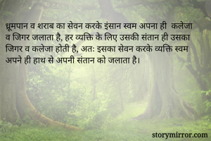 ध्रूमपान व शराब का सेवन करके इंसान स्वम अपना ही  कलेजा व जिगर जलाता है, हर व्यक्ति के लिए उसकी संतान ही उसका जिगर व कलेजा होती है, अतः इसका सेवन करके व्यक्ति स्वम अपने ही हाथ से अपनी संतान को जलाता है।