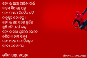 ସତ୍ୟ ର ପଥେ ଚାଲିବା ପାଇଁ 
ସାହସ ଦିଅ ହେ ପ୍ରଭୁ। 
ସତ୍ୟ ପଥରେ ବିଚଳିତ ନହିଁ
ଡାକୁଥିବି ସଦା ବିଭୁ। 
ସତ୍ୟ ର ପଥ ସହଜ ନୁହଁଇ
ଶୁଣି ଅଛି କେଉଁ କାଳୁ
ସତ୍ୟ ର କଥା ଶୁଣିଲେ ଲୋକେ 
ଜଳିଯାଏ ତାଙ୍କ ତାଳୁ। 
ସତ୍ୟ ଅଟଇ ସଦା ଚିରନ୍ତନ 
ସଦ୍ୟେ ବଳାଅ ମନ। 

ଗୌରୀ ପଣ୍ଡା, ଜୟପୁର 