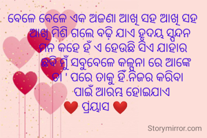      ବେଳେ ବେଳେ ଏକ ଅଜଣା ଆଖି ସହ ଆଖି ସହ 
          ଆଖି ମିଶି ଗଲେ ବଢ଼ି ଯାଏ ହୃଦୟ ସ୍ପନ୍ଦନ 
            ମନ କହେ ହଁ ଏ ହେଉଛି ସିଏ ଯାହାର 
              ଛବି ମୁଁ ସବୁବେଳେ କଳ୍ପନା ରେ ଆଙ୍କେ 
               ତା ' ପରେ ତାକୁ ହିଁ ନିଜର କରିବା 
                  ପାଇଁ ଆରମ୍ଭ ହୋଇଯାଏ 
❤️ ପ୍ରୟାସ ❤️ 
                   
