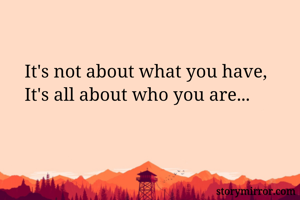 It's not about what you have,
It's all about who you are...