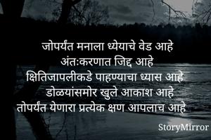 जोपर्यंत मनाला ध्येयाचे वेड आहे
अंतःकरणात जिद्द आहे 
क्षितिजापलीकडे पाहण्याचा ध्यास आहे
डोळयांसमोर खुले आकाश आहे 
तोपर्यंत येणारा प्रत्येक क्षण आपलाच आहे