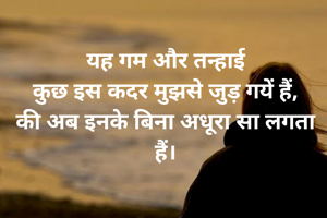 यह गम और तन्हाई
कुछ इस कदर मुझसे जुड़ गयें हैं,
की अब इनके बिना अधूरा सा लगता हैं।
