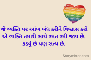 જે વ્યક્તિ પર આંખ બંધ કરીને વિશ્વાસ કરો એ વ્યક્તિ તમારી સાથે રમત રમી જાય છે. કડવું છે પણ સત્ય છે.