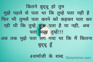 कितने बुद्धू हो तुम 
मुझे पहले से पता था कि तुम्हे पता नही है फिर भी तुमसे पता करने को कहकर पता कर रही थी कि तुम्हे कुछ पता है या नही, अब पता चला तुम्हें!!!
अब तक मुझे पता लग गया था कि मैं कितना बुद्धू हूँ
                            #शर्माजी के शब्द