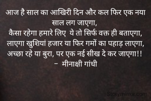 आज है साल का आखिरी दिन और कल फिर एक नया साल लग जाएगा, 
कैसा रहेगा हमारे लिए  ये तो सिर्फ वक्त ही बताएगा,
 लाएगा खुशियां हजार या फिर गमों का पहाड़ लाएगा, 
अच्छा रहे या बुरा, पर एक नई सीख दे कर जाएगा!! 
-  मीनाक्षी गांधी