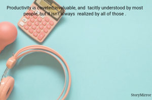 Productivity is coveted,invaluable, and  tacitly understood by most people, but it isn't always  realized by all of them.