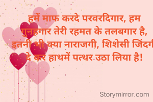 हमें माफ करदे परवरदिगार, हम गुनहगार तेरी रहमत के तलबगार है,
इतनी भी क्या नाराजगी, शिशेसी जिंदगी दे कर हाथमें पत्थर उठा लिया है!