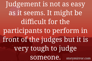 Judgement is not as easy as it seems. It might be difficult for the participants to perform in front of the judges but it is very tough to judge someone.