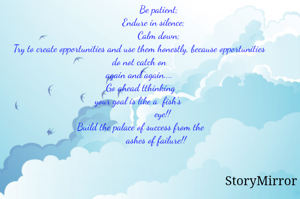                Be patient;
           Endure in silence;
               Calm down;
Try to create opportunities and use them honestly, because opportunities
 do not catch on 
again and again....
 Go ahead tthinking
your goal is like a  fish's 
                  eye!!
 Build the palace of success from the
             ashes of failure!!
 