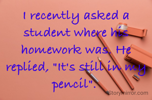 I recently asked a student where his homework was. He replied, "It's still in my pencil". 