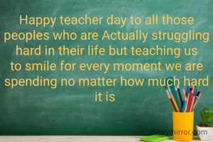 Happy teacher day to all those peoples who are Actually struggling hard in their life but teaching us to smile for every moment we are spending no matter how much hard it is 