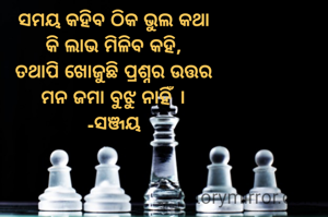 ସମୟ କହିବ ଠିକ ଭୁଲ କଥା
କି ଲାଭ ମିଳିବ କହି,
ତଥାପି ଖୋଜୁଛି ପ୍ରଶ୍ନର ଉତ୍ତର
ମନ ଜମା ବୁଝୁ ନାହିଁ ।
-ସଞ୍ଜୟ
