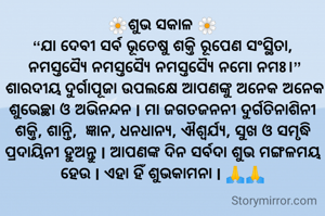 🌼ଶୁଭ ସକାଳ 🌼
“ଯା ଦେବୀ ସର୍ବ ଭୂତେଷୁ ଶକ୍ତି ରୂପେଣ ସଂସ୍ଥିତା,
 ନମସ୍ତସ୍ୟୈ ନମସ୍ତସ୍ୟୈ ନମସ୍ତସ୍ୟୈ ନମୋ ନମଃ।”
 ଶାରଦୀୟ ଦୁର୍ଗାପୂଜା ଉପଲକ୍ଷେ ଆପଣଙ୍କୁ ଅନେକ ଅନେକ ଶୁଭେଚ୍ଛା ଓ ଅଭିନନ୍ଦନ l ମା ଜଗତଜନନୀ ଦୁର୍ଗତିନାଶିନୀ ଶକ୍ତି, ଶାନ୍ତି,  ଜ୍ଞାନ, ଧନଧାନ୍ୟ, ଐଶ୍ୱର୍ଯ୍ୟ, ସୁଖ ଓ ସମୃଦ୍ଧି ପ୍ରଦାୟିନୀ ହୁଅନ୍ତୁ l ଆପଣଙ୍କ ଦିନ ସର୍ବଦା ଶୁଭ ମଙ୍ଗଳମୟ ହେଉ l ଏହା ହିଁ ଶୁଭକାମନା l 🙏🙏