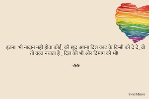 इतना  भी नादान नहीं होता कोई, की खुद अपना दिल काट के किसी को दे दे, वो तो वक़्त नचाता है , दिल को भी और दिमाग को भी! 

-GG