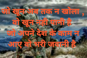 जो खून अब तक न खोला , वो खून नही पानी है 
जो अपने देश के काम न आए वो भरी जवानी है 