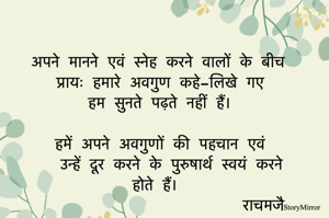 अपने मानने एवं स्नेह करने वालों के बीच 
प्रायः हमारे अवगुण कहे-लिखे गए 
हम सुनते पढ़ते नहीं हैं। 

हमें अपने अवगुणों की पहचान एवं उन्हें दूर करने के पुरुषार्थ स्वयं करने होते हैं।  
राचमजै 
