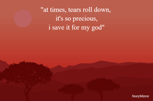 "at times, tears roll down, 
it's so precious,
i save it for my god"