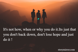 It's not how, when or why you do it.Its just that you don't back down, don't lose hope and just do it !