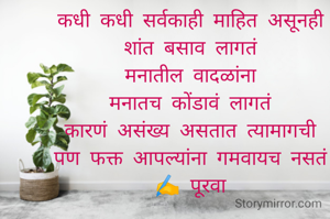 कधी कधी सर्वकाही माहित असूनही
शांत बसाव लागतं
मनातील वादळांना
मनातच कोंडावं लागतं
कारणं असंख्य असतात त्यामागची
पण फक्त आपल्यांना गमवायच नसतं
✍️ पूरवा