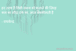 हर तरफ़ है छिड़ी समय को भुनाने की ज़िरह 
कल का सौदा टके का, आज बेशकीमती है

- राघवेन्द्र 