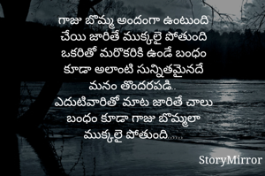 గాజు బొమ్మ అందంగా ఉంటుంది
చేయి జారితే ముక్కలై పోతుంది
ఒకరితో మరొకరికి ఉండే బంధం
కూడా అలాంటి సున్నితమైనదే
మనం తొందరపడి..
ఎదుటివారితో మాట జారితే చాలు
బంధం కూడా గాజు బొమ్మలా
ముక్కలై పోతుంది......