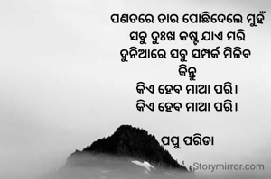 ପଣତରେ ତାର ପୋଛିଦେଲେ ମୁହଁ
ସବୁ ଦୁଃଖ କଷ୍ଟ ଯାଏ ମରି
ଦୁନିଆରେ ସବୁ ସମ୍ପର୍କ ମିଳିବ 
କିନ୍ତୁ
କିଏ ହେବ ମାଆ ପରି।
କିଏ ହେବ ମାଆ ପରି।

ପପୁ ପରିଡା