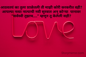 आठवतयं का तुला शाळेतली ती माझी कोरी करकरीत वही? आपल्या नव्या नात्याची नवी सुरवात अन् कोऱ्या  पानावर "सर्वस्वी तुझाच...." म्हणून तू केलेली सही?
